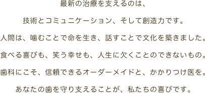 最新の治療を支えるのは、技術とコミュニケーション、そして創造力です。人間は、噛むことで命を生き、話すことで文化を築きました。食べる喜びも、笑う幸せも、人生に欠くことのできないもの。歯科にこそ、信頼できるオーダーメイドと、かかりつけ医を。あなたの歯を守り支えることが、私たちの喜びです。